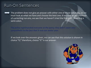 The problem does not give an answer with either one of those solutions, so we must look at what we have and choose the best one. If we look at our methods of correcting run-ons, we see that we haven’t tried the first one – inserting a semi-colon.  The police reprimanded everyone at the party; they didn’t seem very sympathetic to the fact that it was our senior year. If we look over the answers given, we can see that this solution is shown in choice “E;” therefore, choice “E” is our answer. 