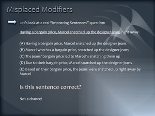 Let’s look at a real “Improving Sentences” question: Having a bargain price, Marcel snatched up the designer jeans  right away. (A) Having a bargain price, Marcel snatched up the designer jeans (B) Marcel who has a bargain price, snatched up the designer jeans (C) The jeans’ bargain price led to Marcel’s snatching them up (D) Due to their bargain price, Marcel snatched up the designer jeans (E) Based on their bargain price, the jeans were snatched up right away by Marcel Not a chance! 