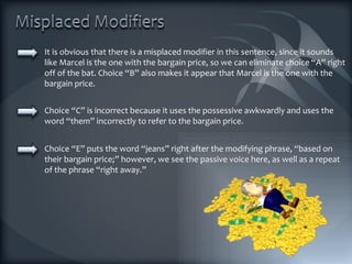 It is obvious that there is a misplaced modifier in this sentence, since it sounds like Marcel is the one with the bargain price, so we can eliminate choice “A” right off of the bat. Choice “B” also makes it appear that Marcel is the one with the bargain price.  Choice “C” is incorrect because it uses the possessive awkwardly and uses the word “them” incorrectly to refer to the bargain price. Choice “E” puts the word “jeans” right after the modifying phrase, “based on their bargain price;” however, we see the passive voice here, as well as a repeat of the phrase “right away.” 
