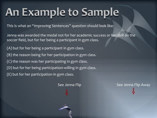 This is what an “Improving Sentences” question should look like: Jenna was awarded the medal not for her academic success or her skill on the soccer field, but for her being a participant in gym class. (E) but for her participation in gym class. See Jenna Flip (D) but for her being participation-willing in gym class. (C) the reason was her participating in gym class. (B) the reason being for her participation in gym class. (A) but for her being a participant in gym class. See Jenna Flip Away 