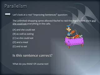 Let’s look at a real “Improving Sentences” question: The unlimited shopping spree allowed Rachel to raid the department store  and she could eat  everything in the cafe. (A) and she could eat (B) as well as eating (C) so she could eat (D) and a meal (E) and to eat What do you think? Of course not! 