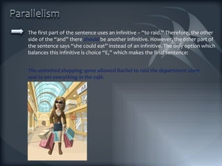 The first part of the sentence uses an infinitive – “to raid.” Therefore, the other side of the “and” there  should  be another infinitive. However, the other part of the sentence says “she could eat” instead of an infinitive. The only option which balances this infinitive is choice “E,” which makes the final sentence: The unlimited shopping spree allowed Rachel to raid the department store and to eat everything in the café. 