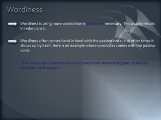 Wordiness is using more words than is  absolutely  necessary. This usually results in redundance. Wordiness often comes hand in hand with the passive voice, and other times it shows up by itself. Here is an example where wordiness comes with the passive voice: “ The history of nineteenth-century France is one marked by great periods of continuity and change.” 