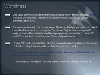 One could eliminate words from the underlined portion of the sentence,  without  changing the meaning. Therefore, the sentence is far too wordy – which eliminates choice “A.” The sentence is also in the passive voice. The underlined phrase does not make it clear that Pierre depicted the sights. The phrase “sights that are depicted” makes it sound like a disembodied hand put paint on canvas. Both choice “B” and “C” repeat both mistakes – wordiness and passiveness. Pierre observed the diners and motels of middle America, and his depiction of these sights in his trendy paintings. Choice “D” looks much better – there is no wordiness and no hint of the passive voice. Let’s plug it back into the sentence to see how it looks: This obviously is not right! That only leaves the correct answer – choice “E.” 