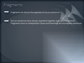 Fragments are almost the opposite of run-on sentences.  Run-on sentences have clauses squashed together and joined incorrectly. Fragments have no independent clause and therefore are incomplete sentences. 
