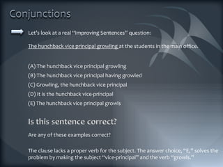 Let’s look at a real “Improving Sentences” question: The hunchback vice principal growling  at the students in the main office. (A) The hunchback vice principal growling (B) The hunchback vice principal having growled (C) Growling, the hunchback vice principal (D) It is the hunchback vice-principal (E) The hunchback vice principal growls The clause lacks a proper verb for the subject. The answer choice, “E,” solves the problem by making the subject “vice-principal” and the verb “growls.” Are any of these examples correct? 