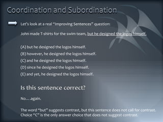 Let’s look at a real “Improving Sentences” question: John made T-shirts for the swim team,  but he designed the logos himself. (A) but he designed the logos himself. (B) however, he designed the logos himself. (C) and he designed the logos himself. (D) since he designed the logos himself. (E) and yet, he designed the logos himself. The word “but” suggests contrast, but this sentence does not call for contrast. Choice “C” is the only answer choice that does not suggest contrast. No….again. 