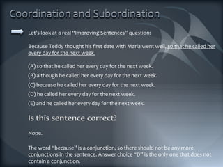 Let’s look at a real “Improving Sentences” question: Because Teddy thought his first date with Maria went well,  so that he called her every day for the next week. (A) so that he called her every day for the next week. (B) although he called her every day for the next week. (C) because he called her every day for the next week. (D) he called her every day for the next week. (E) and he called her every day for the next week. The word “because” is a conjunction, so there should not be any more conjunctions in the sentence. Answer choice “D” is the only one that does not contain a conjunction. Nope. 
