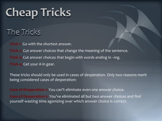 Trick 1:  Go with the shortest answer. Trick 2:  Cut answer choices that change the meaning of the sentence. Trick 3:  Cut answer choices that begin with words ending in –ing. Trick 4:  Get your A in gear. These tricks should only be used in cases of desperation. Only two reasons merit being considered cases of desperation: Case of Desperation 1:  You can’t eliminate even one answer choice. Case of Desperation 2:  You’ve eliminated all but two answer choices and find yourself wasting time agonizing over which answer choice is correct. 