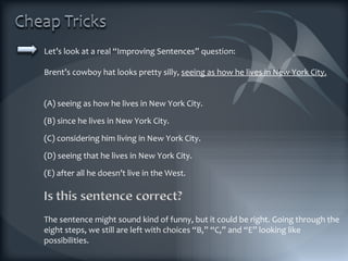 Let’s look at a real “Improving Sentences” question: Brent’s cowboy hat looks pretty silly,  seeing as how he lives in New York City. (A) seeing as how he lives in New York City. (B) since he lives in New York City. (C) considering him living in New York City. (D) seeing that he lives in New York City. (E) after all he doesn’t live in the West. The sentence might sound kind of funny, but it could be right. Going through the eight steps, we still are left with choices “B,” “C,” and “E” looking like possibilities. 