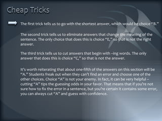 The first trick tells us to go with the shortest answer, which would be choice “B.” The second trick tells us to eliminate answers that change the meaning of the sentence. The only choice that does this is choice “E,” so that is not the right answer. The third trick tells us to cut answers that begin with –ing words. The only answer that does this is choice “C,” so that is not the answer. It’s worth reiterating that about one-fifth of the answers on this section will be “A.” Students freak out when they can’t find an error and choose one of the other choices. Choice “A” is not your enemy. In fact, it can be very helpful – cutting “A” tips the guessing odds in your favor. That means that if you’re not sure how to fix the error in a sentence, but you’re certain it contains some error, you can always cut “A” and guess with confidence. 