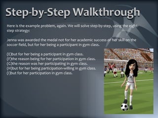 Here is the example problem, again. We will solve step-by-step, using the eight-step strategy: Jenna was awarded the medal not for her academic success or her skill on the soccer field, but for her being a participant in gym class. but for her being a participant in gym class. the reason being for her participation in gym class. the reason was her participating in gym class. but for her being participation-willing in gym class. but for her participation in gym class. 