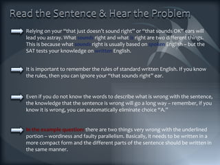 Relying on your “that just doesn’t sound right” or “that sounds OK” ears will lead you astray. What  sounds  right and what  is  right are two different things. This is because what  sounds  right is usually based on  spoken  English – but the SAT tests your knowledge on   written   English. It is important to remember the rules of standard written English. If you know the rules, then you can ignore your “that sounds right” ear. In the example question:  there are two things very wrong with the underlined portion – wordiness and faulty parallelism. Basically, it needs to be written in a more compact form and the different parts of the sentence should be written in the same manner. Even if you do not know the words to describe what is wrong with the sentence, the knowledge that the sentence is wrong will go a long way – remember, if you know it is wrong, you can automatically eliminate choice “A.” 