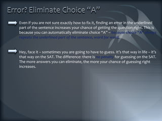 Even if you are not sure exactly how to fix it, finding an error in the underlined part of the sentence increases your chance of getting the question right. This is because you can automatically eliminate choice “A” –  because choice “A” always repeats the underlined part of the sentence, word for word. Hey, face it – sometimes you are going to have to guess. It’s that way in life – it’s that way on the SAT. The difference: there is  no penalty  for guessing on the SAT. The more answers you can eliminate, the more your chance of guessing right increases. 