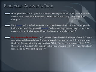 After you have come up with a solution to the problem in your head, scan the answers and look for the answer choice that most closely resembles your changes.  Very  rarely  will you find an exact match to the solution that you came up with inside your head, but you will  usually  find something close enough to be your answer’s twin. Kudos to you if you find an exact match, though! For the example problem:  Let’s pretend that the solution in your head is “Jenna was awarded the medal not for her academic success or her skill on the soccer field, but for participating in gym class.” Out of all of the answer choices, “E” is the only one that is similar enough to be your answers twin – “for participating” is replaced by “her participation.” 