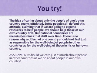 You try!
The idea of caring about only the people of one's own
country seems outdated. Some people still defend this
attitude, claiming that if we are going to expend
resources to help people, we should help those of our
own country first. But national boundaries are
meaningless lines that shift over time. There is no
reason why a citizen of one country should not feel just
as responsible for the well-being of people in other
countries as for the well-being of those in his or her own
country.

ASSIGNMENT: Should we care just as much about people
in other countries as we do about people in our own
country?

 