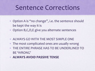 Sentence Corrections
• Option A is “no change”, i.e. the sentence should
be kept the way it is
• Option B,C,D,E give you alternate sentences
• ALWAYS GO WITH THE MOST SIMPLE ONE
• The most complicated ones are usually wrong
• THE ENTIRE PHRASE HAS TO BE UNDERLINED TO
BE ‘WRONG’
• ALWAYS AVOID PASSIVE TENSE

 
