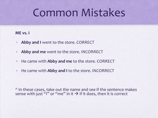 Common Mistakes
ME vs. I
• Abby and I went to the store. CORRECT
• Abby and me went to the store. INCORRECT

• He came with Abby and me to the store. CORRECT
• He came with Abby and I to the store. INCORRECT

^ In these cases, take out the name and see if the sentence makes
sense with just “I” or “me” in it  if it does, then it is correct

 