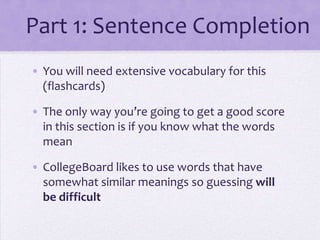Part 1: Sentence Completion
• You will need extensive vocabulary for this
(flashcards)
• The only way you’re going to get a good score
in this section is if you know what the words
mean
• CollegeBoard likes to use words that have
somewhat similar meanings so guessing will
be difficult

 