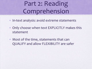 Part 2: Reading
Comprehension
• In-text analysis: avoid extreme statements
• Only choose when text EXPLICITLY makes this
statement
• Most of the time, statements that can
QUALIFY and allow FLEXIBILITY are safer

 