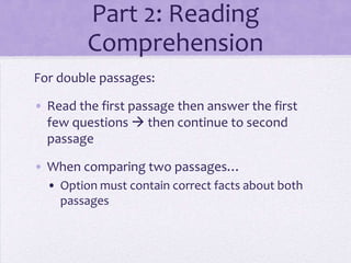 Part 2: Reading
Comprehension
For double passages:
• Read the first passage then answer the first
few questions  then continue to second
passage
• When comparing two passages…
• Option must contain correct facts about both
passages

 