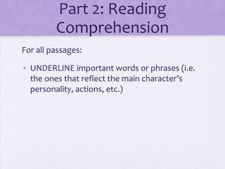 Part 2: Reading
Comprehension
For all passages:
• UNDERLINE important words or phrases (i.e.
the ones that reflect the main character’s
personality, actions, etc.)

 