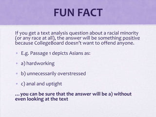 FUN FACT
If you get a text analysis question about a racial minority
(or any race at all), the answer will be something positive
because CollegeBoard doesn’t want to offend anyone.
• E.g. Passage 1 depicts Asians as:
• a) hardworking
• b) unnecessarily overstressed

• c) anal and uptight
…you can be sure that the answer will be a) without
even looking at the text

 
