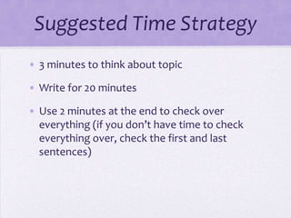 Suggested Time Strategy
• 3 minutes to think about topic
• Write for 20 minutes

• Use 2 minutes at the end to check over
everything (if you don’t have time to check
everything over, check the first and last
sentences)

 