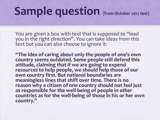 Sample question

(from October 2012 test)

You are given a box with text that is supposed to “lead
you in the right direction”. You can take ideas from this
text but you can also choose to ignore it:
“The idea of caring about only the people of one's own
country seems outdated. Some people still defend this
attitude, claiming that if we are going to expend
resources to help people, we should help those of our
own country first. But national boundaries are
meaningless lines that shift over time. There is no
reason why a citizen of one country should not feel just
as responsible for the well-being of people in other
countries as for the well-being of those in his or her own
country.”

 