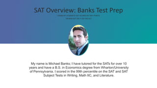 SAT Overview: Banks Test Prep
I RAISE MY STUDENTS' SAT SCORES BY 300+ POINTS
ON NEW SAT OR 7+ ON THE ACT
My name is Michael Banks; I have tutored for the SATs for over 10
years and have a B.S. in Economics degree from Wharton/University
of Pennsylvania. I scored in the 99th percentile on the SAT and SAT
Subject Tests in Writing, Math IIC, and Literature.
 