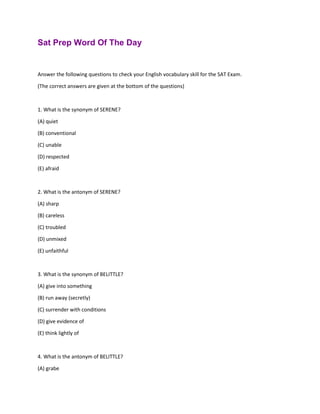 Sat Prep Word Of The Day
Answer the following questions to check your English vocabulary skill for the SAT Exam.
(The correct answers are given at the bottom of the questions)
1. What is the synonym of SERENE?
(A) quiet
(B) conventional
(C) unable
(D) respected
(E) afraid
2. What is the antonym of SERENE?
(A) sharp
(B) careless
(C) troubled
(D) unmixed
(E) unfaithful
3. What is the synonym of BELITTLE?
(A) give into something
(B) run away (secretly)
(C) surrender with conditions
(D) give evidence of
(E) think lightly of
4. What is the antonym of BELITTLE?
(A) grabe
 