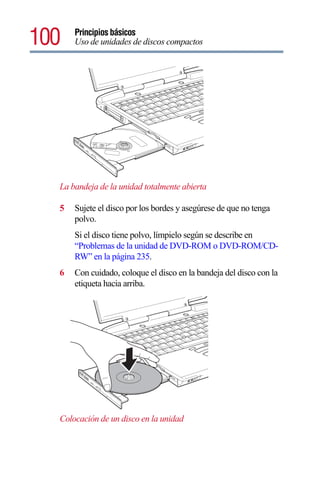 100   Principios básicos
      Uso de unidades de discos compactos




  La bandeja de la unidad totalmente abierta

  5   Sujete el disco por los bordes y asegúrese de que no tenga
      polvo.
      Si el disco tiene polvo, límpielo según se describe en
      “Problemas de la unidad de DVD-ROM o DVD-ROM/CD-
      RW” en la página 235.
  6   Con cuidado, coloque el disco en la bandeja del disco con la
      etiqueta hacia arriba.




  Colocación de un disco en la unidad
 