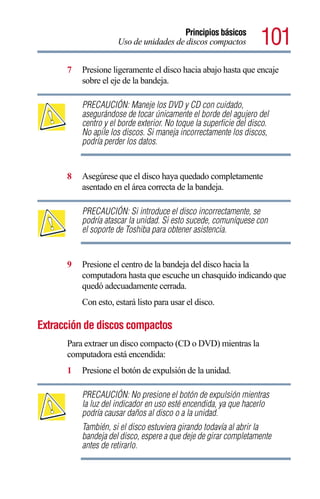 Principios básicos
                     Uso de unidades de discos compactos            101
      7   Presione ligeramente el disco hacia abajo hasta que encaje
          sobre el eje de la bandeja.

          PRECAUCIÓN: Maneje los DVD y CD con cuidado,
          asegurándose de tocar únicamente el borde del agujero del
          centro y el borde exterior. No toque la superficie del disco.
          No apile los discos. Si maneja incorrectamente los discos,
          podría perder los datos.


      8   Asegúrese que el disco haya quedado completamente
          asentado en el área correcta de la bandeja.

          PRECAUCIÓN: Si introduce el disco incorrectamente, se
          podría atascar la unidad. Si esto sucede, comuníquese con
          el soporte de Toshiba para obtener asistencia.


      9   Presione el centro de la bandeja del disco hacia la
          computadora hasta que escuche un chasquido indicando que
          quedó adecuadamente cerrada.
          Con esto, estará listo para usar el disco.

Extracción de discos compactos
      Para extraer un disco compacto (CD o DVD) mientras la
      computadora está encendida:
      1   Presione el botón de expulsión de la unidad.

          PRECAUCIÓN: No presione el botón de expulsión mientras
          la luz del indicador en uso esté encendida, ya que hacerlo
          podría causar daños al disco o a la unidad.
          También, si el disco estuviera girando todavía al abrir la
          bandeja del disco, espere a que deje de girar completamente
          antes de retirarlo.
 
