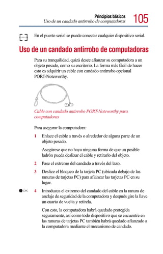 Principios básicos
          Uso de un candado antirrobo de computadoras           105
     En el puerto serial se puede conectar cualquier dispositivo serial.


Uso de un candado antirrobo de computadoras
     Para su tranquilidad, quizá desee afianzar su computadora a un
     objeto pesado, como su escritorio. La forma más fácil de hacer
     esto es adquirir un cable con candado antirrobo opcional
     PORT-Noteworthy.




     Cable con candado antirrobo PORT-Noteworthy para
     computadoras

     Para asegurar la computadora:
     1   Enlace el cable a través o alrededor de alguna parte de un
         objeto pesado.
         Asegúrese que no haya ninguna forma de que un posible
         ladrón pueda deslizar el cable y retirarlo del objeto.
     2   Pase el extremo del candado a través del lazo.
     3   Deslice el bloqueo de la tarjeta PC (ubicada debajo de las
         ranuras de tarjetas PC) para afianzar las tarjetas PC en su
         lugar.
     4   Introduzca el extremo del candado del cable en la ranura de
         anclaje de seguridad de la computadora y después gire la llave
         un cuarto de vuelta y retírela.
         Con esto, la computadora habrá quedado protegida
         seguramente, así como todo dispositivo que se encuentre en
         las ranuras de tarjetas PC también habrá quedado afianzado a
         la computadora mediante el mecanismo de candado.
 