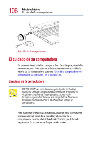 106       Principios básicos
          El cuidado de su computadora




      Sujeción de la computadora


El cuidado de su computadora
      En esta sección se brindan consejos sobre cómo limpiar y trasladar
      su computadora. Para obtener información sobre cómo cuidar la
      batería de su computadora, consulte “Uso de la computadora con
      alimentación de la batería” en la página 121.

Limpieza de la computadora

          PRECAUCIÓN: No permita que ningún líquido, incluido el
          líquido de limpieza, se introduzca en el teclado, el parlante ni
          ningún otro agujero de la computadora. Nunca rocíe
          limpiador alguno directamente a la computadora. Nunca use
          productos químicos fuertes o cáusticos para limpiar la
          computadora.


      Para mantener limpia su computadora, pase un paño ligeramente
      húmedo sobre el panel de la pantalla y el exterior de la
      computadora. Solicite al distribuidor de Toshiba que le brinde
      sugerencias de productos de limpieza adecuados.
 