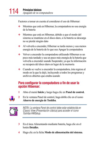 114   Principios básicos
      Apagado de su computadora


  Factores a tomar en cuenta al considerar el uso de Hibernar:
  ❖   Mientras que está en Hibernar, la computadora no usa energía
      de la batería
  ❖   Mientras que está en Hibernar, debido a que el modo del
      sistema se mantiene en el disco duro, si la batería se descarga
      no se pierde ningún dato
  ❖   Al volverla a encender, Hibernar se tarda menos y usa menos
      energía de la batería de lo que usa Apagar la computadora
  ❖   Volver a encender la computadora utilizando Hibernar es un
      poco más tardado y usa un poco más energía de la batería que
      volverla a encender usando Suspender, ya que la información
      se recupera del disco duro en lugar de la memoria
  ❖   Cuando se vuelve a encender la computadora, ésta regresa al
      modo en la que la dejó, incluyendo a todos los programas y
      archivos abiertos que estaba usando

  Para configurar la computadora a fin de usar la
  opción Hibernar:
  1   Abra el menú Inicio y luego haga clic en Panel de control.
  2   En la ventana Panel de control, haga doble clic en el icono
      Ahorro de energía de Toshiba.

      NOTA: La ventana Panel de control debe estar establecida en
      Classic View (Presentación clásica) para acceder el icono
      Toshiba HWSetup.


  3   En el área Alimentando mediante batería, haga clic en el
      botón Detalles.
  4   Haga clic en la ficha Modo de alimentación del sistema.
 