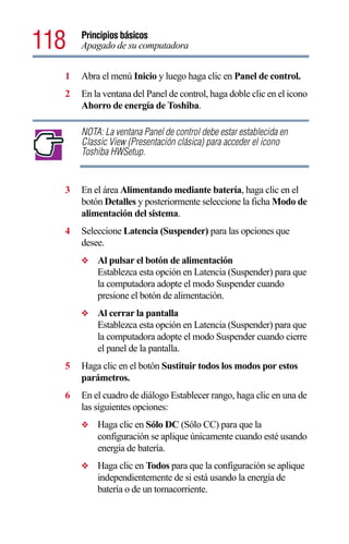 118   Principios básicos
      Apagado de su computadora


  1   Abra el menú Inicio y luego haga clic en Panel de control.
  2   En la ventana del Panel de control, haga doble clic en el icono
      Ahorro de energía de Toshiba.

      NOTA: La ventana Panel de control debe estar establecida en
      Classic View (Presentación clásica) para acceder el icono
      Toshiba HWSetup.


  3   En el área Alimentando mediante batería, haga clic en el
      botón Detalles y posteriormente seleccione la ficha Modo de
      alimentación del sistema.
  4   Seleccione Latencia (Suspender) para las opciones que
      desee.
      ❖   Al pulsar el botón de alimentación
          Establezca esta opción en Latencia (Suspender) para que
          la computadora adopte el modo Suspender cuando
          presione el botón de alimentación.
      ❖   Al cerrar la pantalla
          Establezca esta opción en Latencia (Suspender) para que
          la computadora adopte el modo Suspender cuando cierre
          el panel de la pantalla.
  5   Haga clic en el botón Sustituir todos los modos por estos
      parámetros.
  6   En el cuadro de diálogo Establecer rango, haga clic en una de
      las siguientes opciones:
      ❖   Haga clic en Sólo DC (Sólo CC) para que la
          configuración se aplique únicamente cuando esté usando
          energía de batería.
      ❖   Haga clic en Todos para que la configuración se aplique
          independientemente de si está usando la energía de
          batería o de un tomacorriente.
 