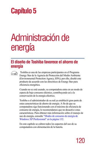 Capítulo 5


Administración de
         ación
energía
El diseño de Toshiba favorece el ahorro de
energía
      Toshiba es una de las empresas participantes en el Programa
     Energy Star de la Agencia de Protección del Medio Ambiente
     (Environmental Protection Agency, EPA); por ello, diseñó este
     producto de acuerdo con las directrices de Energy Star para
     eficiencia energética.
     Cuando no se está usando, su computadora entra en un modo de
     espera de bajo consumo eléctrico, contribuyendo así a la
     conservación de la energía eléctrica.
     Toshiba o el administrador de su red ya estableció gran parte de
     estas características de ahorro de energía. A fin de que su
     computadora siga funcionando con el máximo de eficiencia de
     consumo de energía, le recomendamos que no desactive estas
     características. Para obtener más información sobre el manejo de
     uso de energía, consulte “Modos de consumo de energía de
     Windows XP Professional” en la página 132.
     En este capítulo se cubren todos los aspectos del uso de su
     computadora con alimentación de la batería.




                                                               120
 