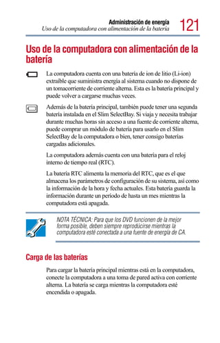 Administración de energía
     Uso de la computadora con alimentación de la batería         121
Uso de la computadora con alimentación de la
batería
      La computadora cuenta con una batería de ion de litio (Li-ion)
      extraíble que suministra energía al sistema cuando no dispone de
      un tomacorriente de corriente alterna. Esta es la batería principal y
      puede volver a cargarse muchas veces.
      Además de la batería principal, también puede tener una segunda
      batería instalada en el Slim SelectBay. Si viaja y necesita trabajar
      durante muchas horas sin acceso a una fuente de corriente alterna,
      puede comprar un módulo de batería para usarlo en el Slim
      SelectBay de la computadora o bien, tener consigo baterías
      cargadas adicionales.
      La computadora además cuenta con una batería para el reloj
      interno de tiempo real (RTC).
      La batería RTC alimenta la memoria del RTC, que es el que
      almacena los parámetros de configuración de su sistema, así como
      la información de la hora y fecha actuales. Esta batería guarda la
      información durante un período de hasta un mes mientras la
      computadora está apagada.

           NOTA TÉCNICA: Para que los DVD funcionen de la mejor
           forma posible, deben siempre reprodúcirse mientras la
           computadora esté conectada a una fuente de energía de CA.



Carga de las baterías
      Para cargar la batería principal mientras está en la computadora,
      conecte la computadora a una toma de pared activa con corriente
      alterna. La batería se carga mientras la computadora esté
      encendida o apagada.
 