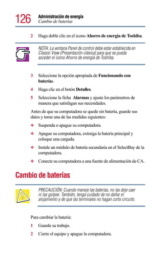 126      Administración de energía
         Cambio de baterías


     2   Haga doble clic en el icono Ahorro de energía de Toshiba.

         NOTA: La ventana Panel de control debe estar establecida en
         Classic View (Presentación clásica) para que se pueda
         acceder el icono Ahorro de energía de Toshiba.


     3   Seleccione la opción apropiada de Funcionando con
         baterías.
     4   Haga clic en el botón Detalles.
     5   Seleccione la ficha Alarmas y ajuste los parámetros de
         manera que satisfagan sus necesidades.
     Antes de que su computadora se quede sin batería, guarde sus
     datos y tome una de las medidas siguientes:
     ❖   Suspenda o apague su computadora.
     ❖   Apague su computadora, extraiga la batería principal y
         coloque una cargada.
     ❖   Instale un módulo de batería secundaria en el SelectBay de la
         computadora.
     ❖   Conecte su computadora a una fuente de alimentación de CA.


Cambio de baterías
         PRECAUCIÓN: Cuando maneje las baterías, no las deje caer
         ni las golpee. También, tenga cuidado de no dañar el
         alojamiento y de que las terminales no hagan corto circuito.


     Para cambiar la batería:
     1   Guarde su trabajo.
     2   Cierre el equipo y apague la computadora.
 