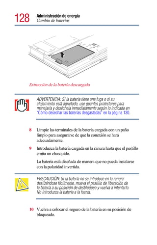 128   Administración de energía
      Cambio de baterías




  Extracción de la batería descargada


      ADVERTENCIA: Si la batería tiene una fuga o si su
      alojamiento está agrietado, use guantes protectores para
      manejarla y deséchela inmediatamente según lo indicado en
      “Cómo desechar las baterías desgastadas” en la página 130.


  8   Limpie las terminales de la batería cargada con un paño
      limpio para asegurarse de que la conexión se hará
      adecuadamente.
  9   Introduzca la batería cargada en la ranura hasta que el pestillo
      emita un chasquido.
      La batería está diseñada de manera que no pueda instalarse
      con la polaridad invertida.

      PRECAUCIÓN: Si la batería no se introduce en la ranura
      deslizándose fácilmente, mueva el pestillo de liberación de
      la batería a su posición de desbloqueo y vuelva a intentarlo.
      No introduzca la batería a la fuerza.


  10 Vuelva a colocar el seguro de la batería en su posición de
     bloqueado.
 