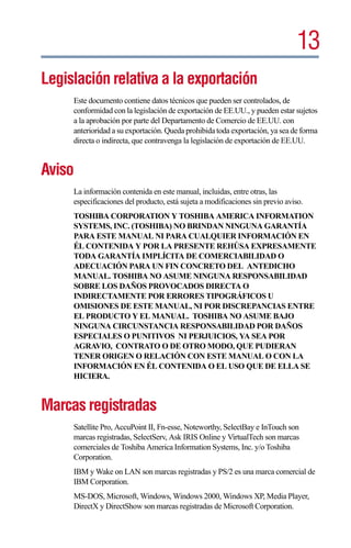 13
Legislación relativa a la exportación
     Este documento contiene datos técnicos que pueden ser controlados, de
     conformidad con la legislación de exportación de EE.UU., y pueden estar sujetos
     a la aprobación por parte del Departamento de Comercio de EE.UU. con
     anterioridad a su exportación. Queda prohibida toda exportación, ya sea de forma
     directa o indirecta, que contravenga la legislación de exportación de EE.UU.


Aviso
     La información contenida en este manual, incluidas, entre otras, las
     especificaciones del producto, está sujeta a modificaciones sin previo aviso.
     TOSHIBA CORPORATION Y TOSHIBA AMERICA INFORMATION
     SYSTEMS, INC. (TOSHIBA) NO BRINDAN NINGUNA GARANTÍA
     PARA ESTE MANUAL NI PARA CUALQUIER INFORMACIÓN EN
     ÉL CONTENIDA Y POR LA PRESENTE REHÚSA EXPRESAMENTE
     TODA GARANTÍA IMPLÍCITA DE COMERCIABILIDAD O
     ADECUACIÓN PARA UN FIN CONCRETO DEL ANTEDICHO
     MANUAL. TOSHIBA NO ASUME NINGUNA RESPONSABILIDAD
     SOBRE LOS DAÑOS PROVOCADOS DIRECTA O
     INDIRECTAMENTE POR ERRORES TIPOGRÁFICOS U
     OMISIONES DE ESTE MANUAL, NI POR DISCREPANCIAS ENTRE
     EL PRODUCTO Y EL MANUAL. TOSHIBA NO ASUME BAJO
     NINGUNA CIRCUNSTANCIA RESPONSABILIDAD POR DAÑOS
     ESPECIALES O PUNITIVOS NI PERJUICIOS, YA SEA POR
     AGRAVIO, CONTRATO O DE OTRO MODO, QUE PUDIERAN
     TENER ORIGEN O RELACIÓN CON ESTE MANUAL O CON LA
     INFORMACIÓN EN ÉL CONTENIDA O EL USO QUE DE ELLA SE
     HICIERA.


Marcas registradas
     Satellite Pro, AccuPoint II, Fn-esse, Noteworthy, SelectBay e InTouch son
     marcas registradas, SelectServ, Ask IRIS Online y VirtualTech son marcas
     comerciales de Toshiba America Information Systems, Inc. y/o Toshiba
     Corporation.
     IBM y Wake on LAN son marcas registradas y PS/2 es una marca comercial de
     IBM Corporation.
     MS-DOS, Microsoft, Windows, Windows 2000, Windows XP, Media Player,
     DirectX y DirectShow son marcas registradas de Microsoft Corporation.
 