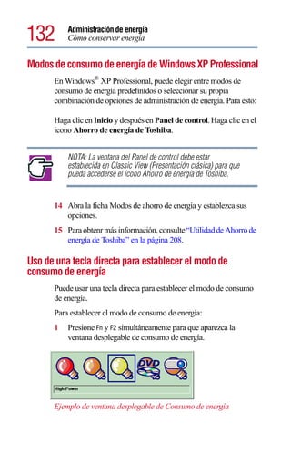 132       Administración de energía
          Cómo conservar energía


Modos de consumo de energía de Windows XP Professional
      En Windows® XP Professional, puede elegir entre modos de
      consumo de energía predefinidos o seleccionar su propia
      combinación de opciones de administración de energía. Para esto:

      Haga clic en Inicio y después en Panel de control. Haga clic en el
      icono Ahorro de energía de Toshiba.


          NOTA: La ventana del Panel de control debe estar
          establecida en Classic View (Presentación clásica) para que
          pueda accederse el icono Ahorro de energía de Toshiba.


      14 Abra la ficha Modos de ahorro de energía y establezca sus
         opciones.
      15 Para obtenr más información, consulte “Utilidad de Ahorro de
         energía de Toshiba” en la página 208.

Uso de una tecla directa para establecer el modo de
consumo de energía
      Puede usar una tecla directa para establecer el modo de consumo
      de energía.
      Para establecer el modo de consumo de energía:
      1   Presione Fn y F2 simultáneamente para que aparezca la
          ventana desplegable de consumo de energía.




      Ejemplo de ventana desplegable de Consumo de energía
 