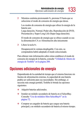 Administración de energía
                          Opciones adicionales de energía    133
     2   Mientras continúa presionando Fn, presione F2 hasta que se
         seleccione el modo de consumo de energía que desea.
         Los modos de consumo de energía que ofrece la energía de la
         batería son:
         Larga duración, Normal, Poder alto, Reproducción de DVD,
         Presentación y Super Long Life (Super larga duración).
         El modo de consumo de energía que se ofrece cuando se usa
         la alimentación CA es Alimentación alta únicamente
     3   Libere la tecla Fn.
         Desaparecerá la ventana desplegable. Con esto, su
         computadora habrá adoptado el modo seleccionado.
     Para obtener más información sobre cómo establecer el modo de
     consumo de energía de la batería, consulte “Utilidad de Ahorro de
     energía de Toshiba” en la página 208.


Opciones adicionales de energía
     Dependiendo de la cantidad de tiempo que el sistema funcione sin
     fuentes de alimentación externas, la capacidad de una batería
     podría ser suficiente para sus necesidades. Sin embargo, si
     necesita más energía portátil, Toshiba le brinda las opciones
     siguientes:
     ❖   Adquirir baterías adicionales.
     ❖   Instalar un módulo secundario de batería en el SelectBay.
         Consulte “Uso de módulos Slim SelectBay®” en la
         página 72.
     ❖   Comprar un cargador de batería que cargue una batería
         principal y un módulo secundario de batería al mismo tiempo.
 