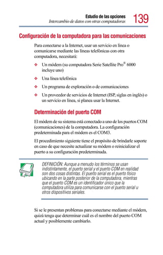 Estudio de las opciones
              Intercambio de datos con otras computadoras          139
Configuración de la computadora para las comunicaciones
      Para conectarse a la Internet, usar un servicio en línea o
      comunicarse mediante las líneas telefónicas con otra
      computadora, necesitará:
      ❖   Un módem (su computadora Serie Satellite Pro® 6000
          incluye uno)
      ❖   Una línea telefónica
      ❖   Un programa de exploración o de comunicaciones
      ❖   Un proveedor de servicios de Internet (ISP, siglas en inglés) o
          un servicio en línea, si planea usar la Internet.

      Determinación del puerto COM
      El módem de su sistema está conectado a uno de los puertos COM
      (comunicaciones) de la computadora. La configuración
      predeterminada para el módem es el COM3.
      El procedimiento siguiente tiene el propósito de brindarle soporte
      en caso de que necesite actualizar su módem o reinicializar el
      puerto a su configuración predeterminada.

          DEFINICIÓN: Aunque a menudo los términos se usan
          indistintamente, el puerto serial y el puerto COM en realidad
          son dos cosas distintas. El puerto serial es el puerto físico
          ubicando en la parte posterior de la computadora, mientras
          que el puerto COM es un identificador único que la
          computadora utiliza para comunicarse con el puerto serial u
          otros dispositivos seriales.


      Si se le presentan problemas para conectarse mediante el módem,
      quizá tenga que determinar cuál es el nombre del puerto COM
      actual y posiblemente cambiarlo.
 