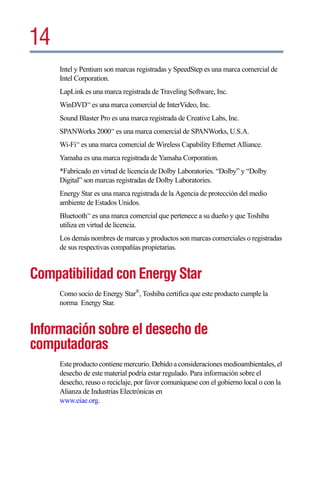 14
     Intel y Pentium son marcas registradas y SpeedStep es una marca comercial de
     Intel Corporation.
     LapLink es una marca registrada de Traveling Software, Inc.
     WinDVD™ es una marca comercial de InterVideo, Inc.
     Sound Blaster Pro es una marca registrada de Creative Labs, Inc.
     SPANWorks 2000™ es una marca comercial de SPANWorks, U.S.A.
     Wi-Fi™ es una marca comercial de Wireless Capability Ethernet Alliance.
     Yamaha es una marca registrada de Yamaha Corporation.
     *Fabricado en virtud de licencia de Dolby Laboratories. “Dolby” y “Dolby
     Digital” son marcas registradas de Dolby Laboratories.
     Energy Star es una marca registrada de la Agencia de protección del medio
     ambiente de Estados Unidos.
     Bluetooth™ es una marca comercial que pertenece a su dueño y que Toshiba
     utiliza en virtud de licencia.
     Los demás nombres de marcas y productos son marcas comerciales o registradas
     de sus respectivas compañías propietarias.


Compatibilidad con Energy Star
     Como socio de Energy Star®, Toshiba certifica que este producto cumple la
     norma Energy Star.


Información sobre el desecho de
computadoras
     Este producto contiene mercurio. Debido a consideraciones medioambientales, el
     desecho de este material podría estar regulado. Para información sobre el
     desecho, reuso o reciclaje, por favor comuníquese con el gobierno local o con la
     Alianza de Industrias Electrónicas en
     www.eiae.org.
 