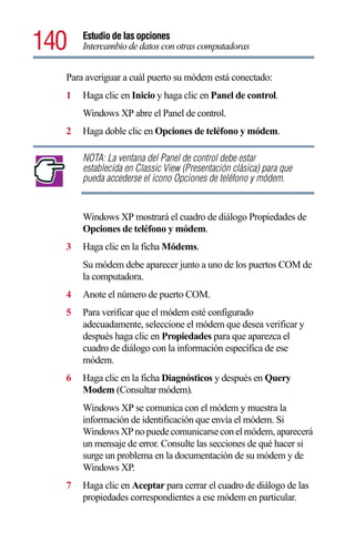 140   Estudio de las opciones
      Intercambio de datos con otras computadoras


  Para averiguar a cuál puerto su módem está conectado:
  1   Haga clic en Inicio y haga clic en Panel de control.
      Windows XP abre el Panel de control.
  2   Haga doble clic en Opciones de teléfono y módem.

      NOTA: La ventana del Panel de control debe estar
      establecida en Classic View (Presentación clásica) para que
      pueda accederse el icono Opciones de teléfono y módem.


      Windows XP mostrará el cuadro de diálogo Propiedades de
      Opciones de teléfono y módem.
  3   Haga clic en la ficha Módems.
      Su módem debe aparecer junto a uno de los puertos COM de
      la computadora.
  4   Anote el número de puerto COM.
  5   Para verificar que el módem esté configurado
      adecuadamente, seleccione el módem que desea verificar y
      después haga clic en Propiedades para que aparezca el
      cuadro de diálogo con la información específica de ese
      módem.
  6   Haga clic en la ficha Diagnósticos y después en Query
      Modem (Consultar módem).
      Windows XP se comunica con el módem y muestra la
      información de identificación que envía el módem. Si
      Windows XP no puede comunicarse con el módem, aparecerá
      un mensaje de error. Consulte las secciones de qué hacer si
      surge un problema en la documentación de su módem y de
      Windows XP.
  7   Haga clic en Aceptar para cerrar el cuadro de diálogo de las
      propiedades correspondientes a ese módem en particular.
 