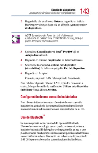 Estudio de las opciones
        Intercambio de datos con otras computadoras        143
2   Haga doble clic en el icono Sistema, haga clic en la ficha
    Hardware y después haga clic en el botón Administrador
    de dispositivos.

    NOTA: La ventana del Panel de control debe estar
    establecida en Classic View (Presentación clásica) para que
    pueda accederse el icono Sistema.


3   Seleccione Conexión de red Intel® Pro/100 VE en
    Adaptadores de red.
4   Haga clic en el icono Propiedades en la barra de tareas.
5   Seleccione la opción No utilizar este dispositivo
    (deshabilitar) de la lista desplegable Uso del dispositivo.
6   Haga clic en Aceptar.
    Con esto, su puerto LAN habrá quedado desactivado.
Para habilitar el puerto Ethernet LAN, repita los pasos uno a
cuatro. Marque la casilla de verificación Utilizar este dispositivo
(habilitar) y haga clic en Aceptar.

Configuración de una conexión inalámbrica
Para obtener información sobre cómo instalar una conexión
inalámbrica, consulte la documentación de su dispositivo de
interconexión en red inalámbrico o al administrador de su red.

                     ™
Uso de Bluetooth
Su sistema podría incluir un módulo opcional Bluetooth.
Bluetooth es una tecnología que expande las comunicaciones
inalámbricas más allá del equipo de interconexión en red y que
puede conectar muchos tipos distintos de dispositivos electrónicos
sin necesidad de cables. Bluetooth usa la banda de frecuencia de
2.45 GHz para establecer las comunicaciones inalámbricas.
 