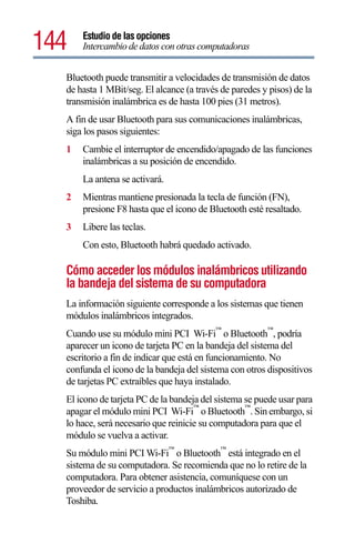 144   Estudio de las opciones
      Intercambio de datos con otras computadoras


  Bluetooth puede transmitir a velocidades de transmisión de datos
  de hasta 1 MBit/seg. El alcance (a través de paredes y pisos) de la
  transmisión inalámbrica es de hasta 100 pies (31 metros).
  A fin de usar Bluetooth para sus comunicaciones inalámbricas,
  siga los pasos siguientes:
  1   Cambie el interruptor de encendido/apagado de las funciones
      inalámbricas a su posición de encendido.
      La antena se activará.
  2   Mientras mantiene presionada la tecla de función (FN),
      presione F8 hasta que el icono de Bluetooth esté resaltado.
  3   Libere las teclas.
      Con esto, Bluetooth habrá quedado activado.

  Cómo acceder los módulos inalámbricos utilizando
  la bandeja del sistema de su computadora
  La información siguiente corresponde a los sistemas que tienen
  módulos inalámbricos integrados.
                                          ™             ™
  Cuando use su módulo mini PCI Wi-Fi o Bluetooth , podría
  aparecer un icono de tarjeta PC en la bandeja del sistema del
  escritorio a fin de indicar que está en funcionamiento. No
  confunda el icono de la bandeja del sistema con otros dispositivos
  de tarjetas PC extraíbles que haya instalado.
  El icono de tarjeta PC de la bandeja del sistema se puede usar para
                                     ™             ™
  apagar el módulo mini PCI Wi-Fi o Bluetooth . Sin embargo, si
  lo hace, será necesario que reinicie su computadora para que el
  módulo se vuelva a activar.
                               ™            ™
  Su módulo mini PCI Wi-Fi o Bluetooth está integrado en el
  sistema de su computadora. Se recomienda que no lo retire de la
  computadora. Para obtener asistencia, comuníquese con un
  proveedor de servicio a productos inalámbricos autorizado de
  Toshiba.
 