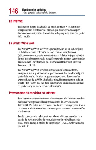146        Estudio de las opciones
           Vista general del uso de la Internet


La Internet
       La Internet es una asociación de miles de redes y millones de
       computadoras alrededor del mundo que están conectadas por
       líneas de comunicación. Todas éstas trabajan juntas para compartir
       información.

La World Wide Web
       La World Wide Web (o “Web”, para abreviar) es un subconjunto
       de la Internet: una colección de documentos entrelazados
       (ubicados en computadoras conectadas a la Internet) que trabajan
       juntos usando un protocolo específico para la Internet denominado
       Protocolo de Transferencia de Hipertexto (HyperText Transfer
       Protocol, HTTP).
       La World Wide Web ofrece información en forma de texto,
       imágenes, audio y vídeo que se pueden consultar desde cualquier
       parte del mundo. Existen programas especiales, denominados
       exploradores de la Web, diseñados específicamente para trabajar
       con HTTP. Hacen que sea fácil conectarse a una dirección de red
       en particular y enviar y recibir información.

Proveedores de servicios de Internet
       Para conectar una computadora directamente a la Internet, muchas
       personas y empresas utilizan proveedores de servicios de la
       Internet (ISP). Éstos son empresas que tienen el equipo y las líneas
       de telecomunicación que se requieren para mantener una conexión
       a la Internet.
       Puede conectarse a la Internet usando un teléfono y módem o a
       través de otros métodos de comunicación de velocidades más
       altas, como líneas digitales de suscripción (DSL), cable y enlaces
       por satélite.
 